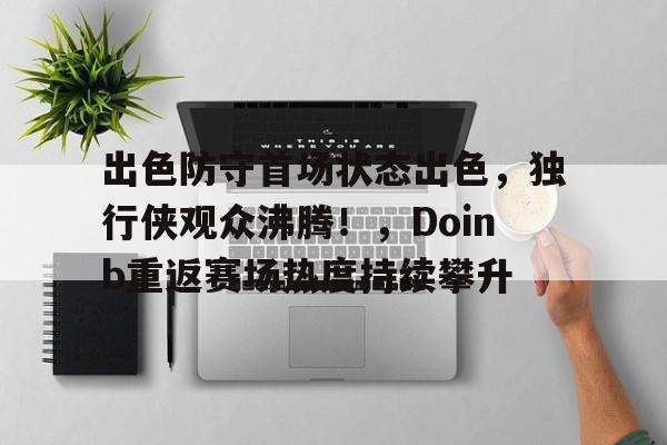 九游-出色防守首场状态出色，独行侠观众沸腾！，Doinb重返赛场热度持续攀升-九游